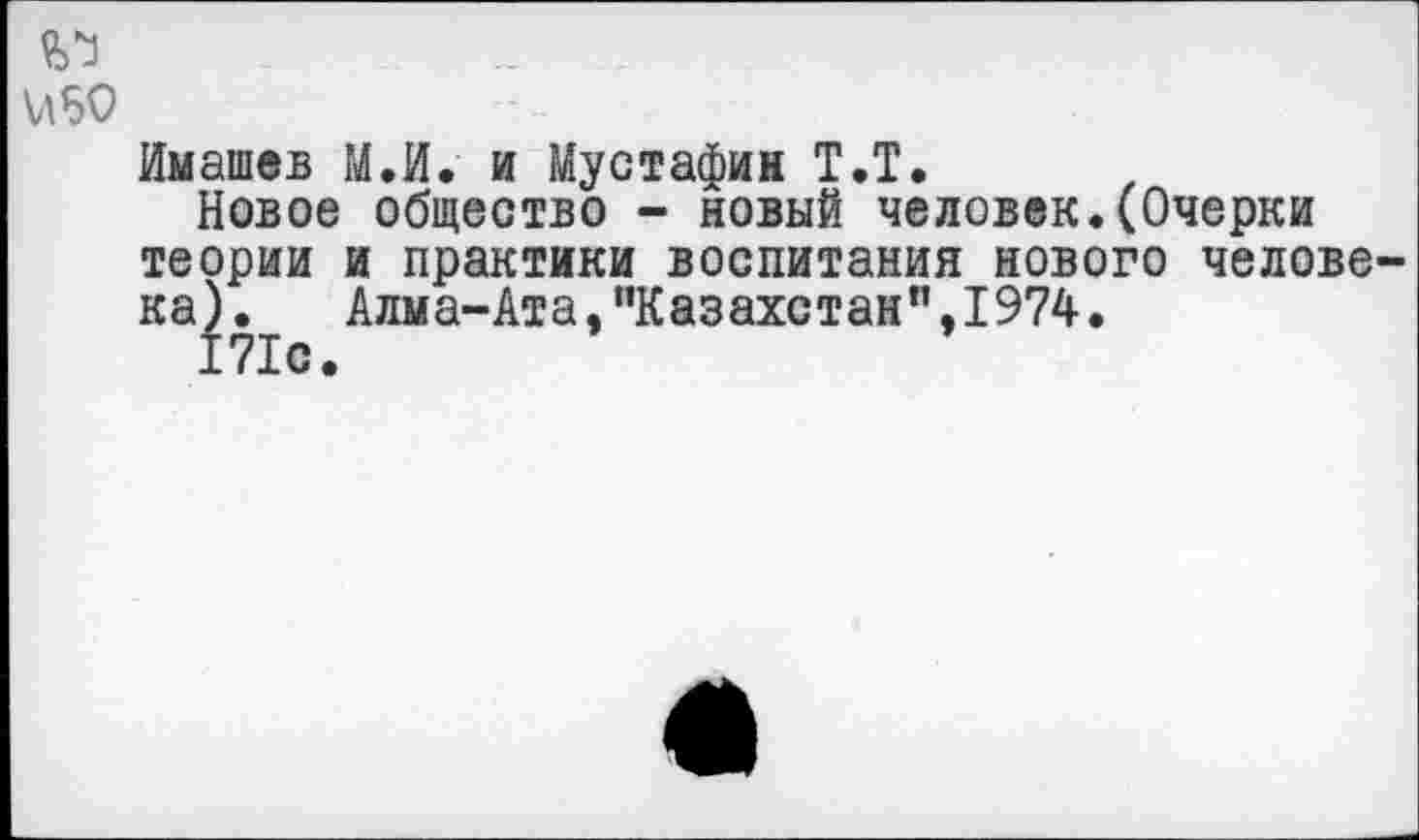 ﻿Имашев М.И. и Мустафин Т.Т.
Новое общество - новый человек.(Очерки теории и практики воспитания нового челове ка). Алма-Ата,,'Казахстанп,1974.
171с.